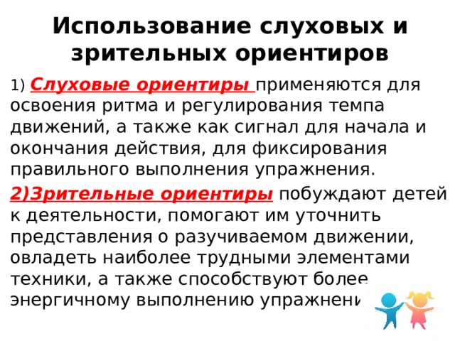 Использование слуховых и зрительных ориентиров 1) Слуховые ориентиры применяются для освоения ритма и регулирования темпа движений, а также как сигнал для начала и окончания действия, для фиксирования правильного выполнения упражнения. 2)Зрительные ориентиры побуждают детей к деятельности, помогают им уточнить представления о разучиваемом движении, овладеть наиболее трудными элементами техники, а также способствуют более энергичному выполнению упражнений. 