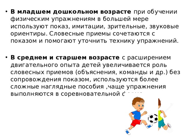 В младшем дошкольном возрасте при обучении физическим упражнениям в большей мере используют показ, имитации, зрительные, звуковые ориентиры. Словесные приемы сочетаются с показом и помогают уточнить технику упражнений. В среднем и старшем возрасте с расширением двигательного опыта детей увеличивается роль словесных приемов (объяснения, команды и др.) без сопровождения показом, используются более сложные наглядные пособия ,чаще упражнения выполняются в соревновательной форме. 