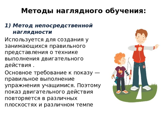 Методы наглядного обучения: Метод непосредственной наглядности Используется для создания у занимающихся правильного представления о технике выполнения двигательного действия . Основное требование к показу — правильное выполнение упражнения учащимися. Поэтому показ двигательного действия повторяется в различных плоскостях и различном темпе 