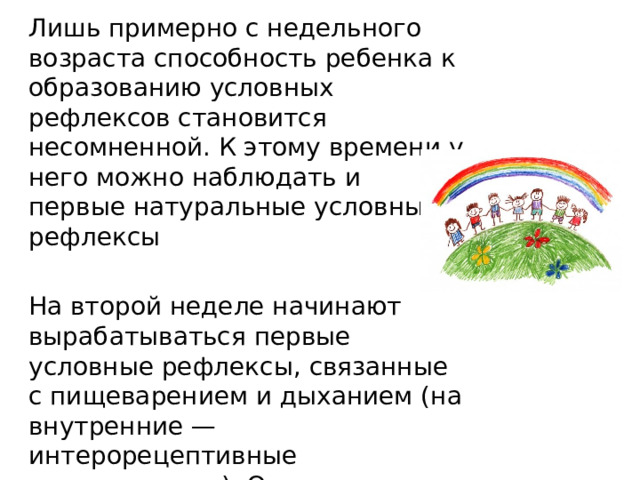 Лишь примерно с недельного возраста способность ребенка к образованию условных рефлексов становится несомненной. К этому времени у него можно наблюдать и первые натуральные условные рефлексы На второй неделе начинают вырабатываться первые условные рефлексы, связанные с пищеварением и дыханием (на внутренние — интерорецептивные раздражители). Они проявляются в пробуждении ко времени кормления, увеличении количества лейкоцитов в крови. 