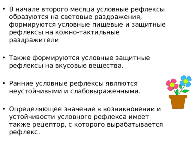 В начале второго месяца условные рефлексы образуются на световые раздражения, формируются условные пищевые и защитные рефлексы на кожно-тактильные раздражители Также формируются условные защитные рефлексы на вкусовые вещества. Ранние условные рефлексы являются неустойчивыми и слабовыраженными. Определяющее значение в возникновении и устойчивости условного рефлекса имеет также рецептор, с которого вырабатывается рефлекс. 