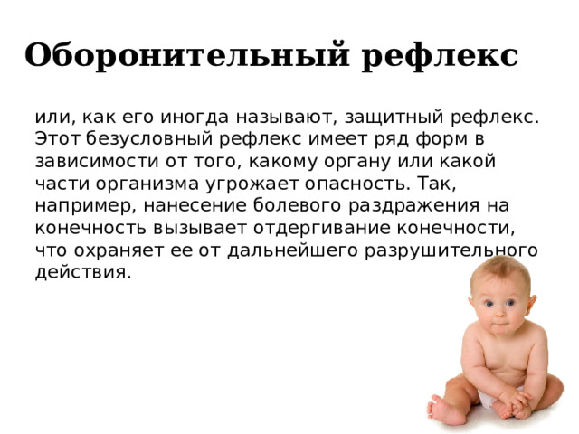  Оборонительный рефлекс или, как его иногда называют, защитный рефлекс. Этот безусловный рефлекс имеет ряд форм в зависимости от того, какому органу или какой части организма угрожает опасность. Так, например, нанесение болевого раздражения на конечность вызывает отдергивание конечности, что охраняет ее от дальнейшего разрушительного действия. 