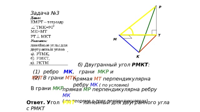 P Задача №3 T M K б) Двугранный угол РМКТ :  (1) ребро МК , грани МКР и МКТ (2) В грани МТК прямая МТ перпендикулярна ребру МК  ( по условию) В грани МКР прямая МР перпендикулярна ребру МК ( по теореме о трех перпендикулярах) Ответ. У гол  РМТ  - линейный для двугранного угла с РМКТ 