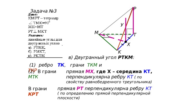 P Задача №3 У M T Х K в) Двугранный угол РТКМ :  (1) ребро ТК , грани ТКМ и ТКР (2) В грани МТК прямая МХ , где Х – середина КТ , перпендикулярна ребру КТ  ( по свойству равнобедренного треугольника) прямая РТ перпендикулярна ребру КТ ( по определению прямой перпендикулярной плоскости) В грани КРТ 