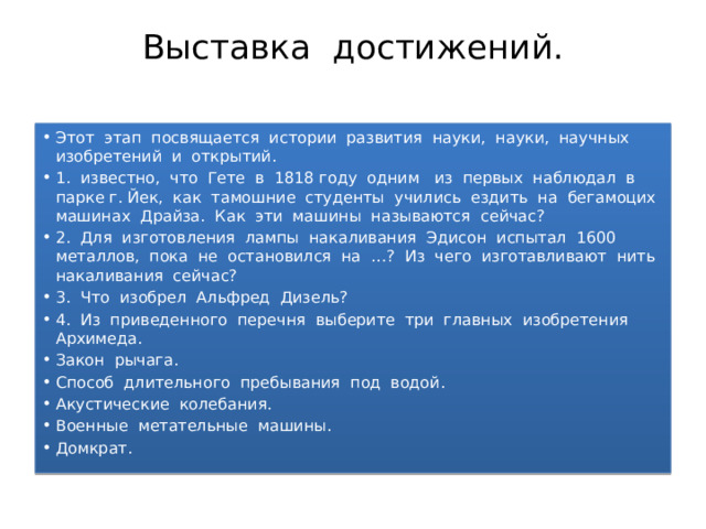 Выставка достижений.   Этот этап посвящается истории развития науки, науки, научных изобретений и открытий. 1. известно, что Гете в 1818 году одним из первых наблюдал в парке г. Йек, как тамошние студенты учились ездить на бегамоцих машинах Драйза. Как эти машины называются сейчас? 2. Для изготовления лампы накаливания Эдисон испытал 1600 металлов, пока не остановился на …? Из чего изготавливают нить накаливания сейчас? 3. Что изобрел Альфред Дизель? 4. Из приведенного перечня выберите три главных изобретения Архимеда. Закон рычага. Способ длительного пребывания под водой. Акустические колебания. Военные метательные машины. Домкрат. 
