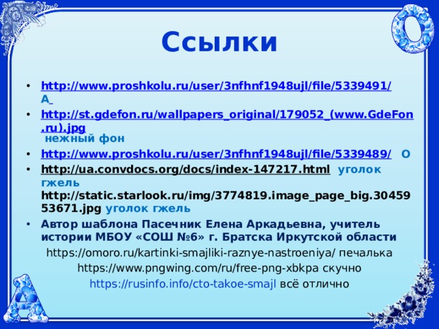 Ссылки http://www.proshkolu.ru/user/3nfhnf1948ujl/file/5339491/  А  http://st.gdefon.ru/wallpapers_original/179052_(www.GdeFon.ru).jpg  нежный фон http://www.proshkolu.ru/user/3nfhnf1948ujl/file/5339489/  О http://ua.convdocs.org/docs/index-147217.html  уголок гжель  http://static.starlook.ru/img/3774819.image_page_big.3045953671.jpg  уголок гжель Автор шаблона Пасечник Елена Аркадьевна, учитель истории МБОУ «СОШ №6» г. Братска Иркутской области https://omoro.ru/kartinki-smajliki-raznye-nastroeniya/ печалька https://www.pngwing.com/ru/free-png-xbkpa скучно https://rusinfo.info/cto-takoe-smajl  всё отлично