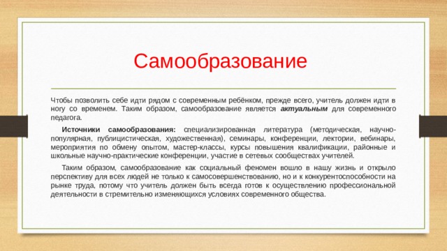 Самообразование  Чтобы позволить себе идти рядом с современным ребёнком, прежде всего, учитель должен идти в ногу со временем. Таким образом, самообразование является актуальным для современного педагога.   Источники самообразования: специализированная литература (методическая, научно- популярная, публицистическая, художественная), семинары, конференции, лектории, вебинары, мероприятия по обмену опытом, мастер-классы, курсы повышения квалификации, районные и школьные научно-практические конференции, участие в сетевых сообществах учителей.  Таким образом, самообразование как социальный феномен вошло в нашу жизнь и открыло перспективу для всех людей не только к самосовершенствованию, но и к конкурентоспособности на рынке труда, потому что учитель должен быть всегда готов к осуществлению профессиональной деятельности в стремительно изменяющихся условиях современного общества. 