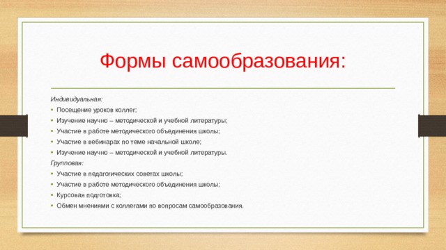 Формы самообразования: Индивидуальная: Посещение уроков коллег; Изучение научно – методической и учебной литературы; Участие в работе методического объединения школы; Участие в вебинарах по теме начальной школе; Изучение научно – методической и учебной литературы. Групповая: Участие в педагогических советах школы; Участие в работе методического объединения школы; Курсовая подготовка; Обмен мнениями с коллегами по вопросам самообразования. 