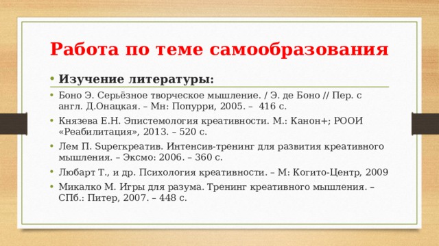 Работа по теме самообразования   Изучение литературы: Боно Э. Серьёзное творческое мышление. / Э. де Боно // Пер. с англ. Д.Онацкая. – Мн: Попурри, 2005. – 416 с. Князева Е.Н. Эпистемология креативности. М.: Канон+; РООИ «Реабилитация», 2013. – 520 с. Лем П. Superкреатив. Интенсив-тренинг для развития креативного мышления. – Эксмо: 2006. – 360 с. Любарт Т., и др. Психология креативности. – М: Когито-Центр, 2009 Микалко М. Игры для разума. Тренинг креативного мышления. – СПб.: Питер, 2007. – 448 с. 