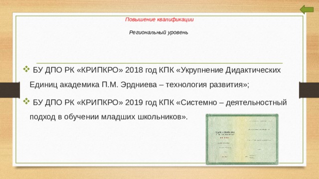    Повышение квалификации   Региональный уровень  БУ ДПО РК «КРИПКРО» 2018 год КПК «Укрупнение Дидактических Единиц академика П.М. Эрдниева – технология развития»;  БУ ДПО РК «КРИПКРО» 2019 год КПК «Системно – деятельностный подход в обучении младших школьников». 
