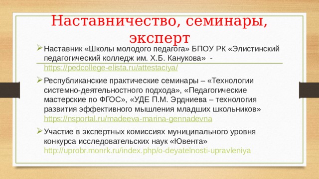 Наставничество, семинары, эксперт Наставник «Школы молодого педагога» БПОУ РК «Элистинский педагогический колледж им. Х.Б. Канукова» - https://pedcollege-elista.ru/attestaciya/ Республиканские практические семинары – «Технологии системно-деятельностного подхода», «Педагогические мастерские по ФГОС», «УДЕ П.М. Эрдниева – технология развития эффективного мышления младших школьников» https:// nsportal.ru/madeeva-marina-gennadevna Участие в экспертных комиссиях муниципального уровня конкурса исследовательских наук «Ювента» http://uprobr.monrk.ru/index.php/o-deyatelnosti-upravleniya 