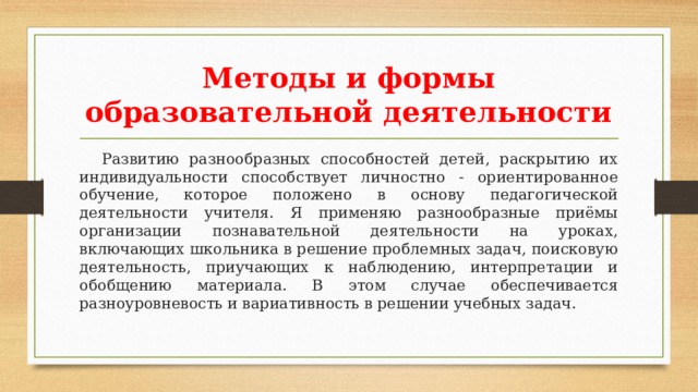 Методы и формы образовательной деятельности  Развитию разнообразных способностей детей, раскрытию их индивидуальности способствует личностно - ориентированное обучение, которое положено в основу педагогической деятельности учителя. Я применяю разнообразные приёмы организации познавательной деятельности на уроках, включающих школьника в решение проблемных задач, поисковую деятельность, приучающих к наблюдению, интерпретации и обобщению материала. В этом случае обеспечивается разноуровневость и вариативность в решении учебных задач. 