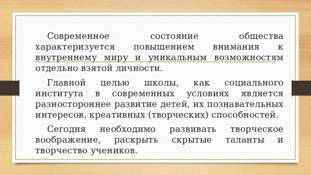  Современное состояние общества характеризуется повышением внимания к внутреннему миру и уникальным возможностям отдельно взятой личности.  Главной целью школы, как социального института в современных условиях является разностороннее развитие детей, их познавательных интересов, креативных (творческих) способностей.  Сегодня необходимо развивать творческое воображение, раскрыть скрытые таланты и творчество учеников. 