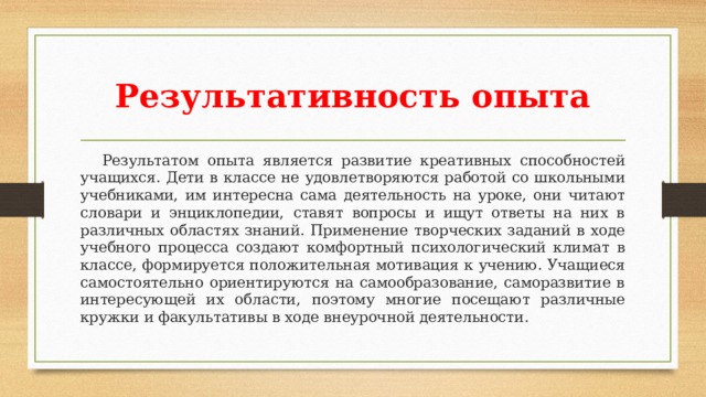 Результативность опыта  Результатом опыта является развитие креативных способностей учащихся. Дети в классе не удовлетворяются работой со школьными учебниками, им интересна сама деятельность на уроке, они читают словари и энциклопедии, ставят вопросы и ищут ответы на них в различных областях знаний. Применение творческих заданий в ходе учебного процесса создают комфортный психологический климат в классе, формируется положительная мотивация к учению. Учащиеся самостоятельно ориентируются на самообразование, саморазвитие в интересующей их области, поэтому многие посещают различные кружки и факультативы в ходе внеурочной деятельности. 