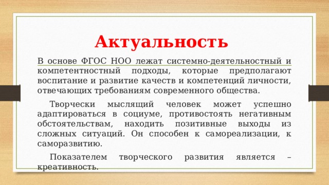 Актуальность В основе ФГОС НОО лежат системно-деятельностный и компетентностный подходы, которые предполагают воспитание и развитие качеств и компетенций личности, отвечающих требованиям современного общества.  Творчески мыслящий человек может успешно адаптироваться в социуме, противостоять негативным обстоятельствам, находить позитивные выходы из сложных ситуаций. Он способен к самореализации, к саморазвитию.  Показателем творческого развития является – креативность.  