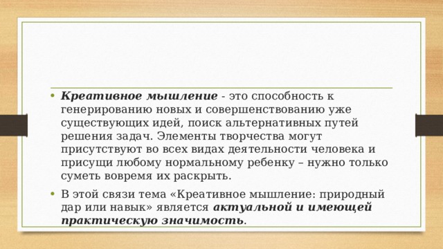 Креативное мышление  - это способность к генерированию новых и совершенствованию уже существующих идей, поиск альтернативных путей решения задач. Элементы творчества могут присутствуют во всех видах деятельности человека и присущи любому нормальному ребенку – нужно только суметь вовремя их раскрыть. В этой связи тема «Креативное мышление: природный дар или навык» является актуальной и имеющей практическую значимость . 