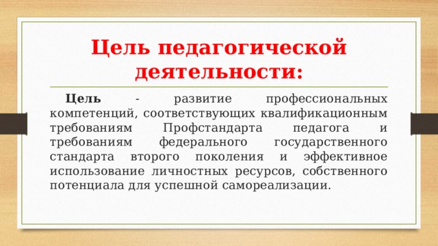 Цель педагогической деятельности:  Цель - развитие профессиональных компетенций, соответствующих квалификационным требованиям Профстандарта педагога и требованиям федерального государственного стандарта второго поколения и эффективное использование личностных ресурсов, собственного потенциала для успешной самореализации. 