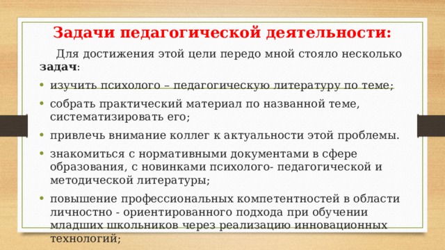 Задачи педагогической деятельности:  Для достижения этой цели передо мной стояло несколько задач : изучить психолого – педагогическую литературу по теме; собрать практический материал по названной теме, систематизировать его; привлечь внимание коллег к актуальности этой проблемы. знакомиться с нормативными документами в сфере образования, с новинками психолого- педагогической и методической литературы; повышение профессиональных компетентностей в области личностно - ориентированного подхода при обучении младших школьников через реализацию инновационных технологий; повышение качества проведения учебных занятий на основе внедрения инновационных технологий, методов и приемов работы; внедрение интерактивных форм организации учебного процесса с целью формирования ключевых компетентностей и повышения мотивации учащихся; проводить рефлексию собственной деятельности, обобщать и тиражировать собственный опыт через публикации, участие в конференциях, семинарах, мастер-классах различного уровня.  
