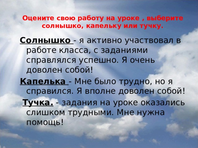  Оцените свою работу на уроке , выберите солнышко, капельку или тучку.   Солнышко  - я активно участвовал в работе класса, с заданиями справлялся успешно. Я очень доволен собой! Капелька  - Мне было трудно, но я справился. Я вполне доволен собой!   Тучка.  - задания на уроке оказались слишком трудными. Мне нужна помощь! 