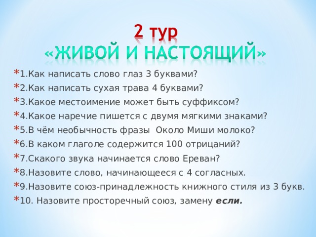 1.Как написать слово глаз 3 буквами? 2.Как написать сухая трава 4 буквами? 3.Какое местоимение может быть суффиксом? 4.Какое наречие пишется с двумя мягкими знаками? 5.В чём необычность фразы Около Миши молоко? 6.В каком глаголе содержится 100 отрицаний? 7.Скакого звука начинается слово Ереван? 8.Назовите слово, начинающееся с 4 согласных. 9.Назовите союз-принадлежность книжного стиля из 3 букв. 10. Назовите просторечный союз, замену если.  