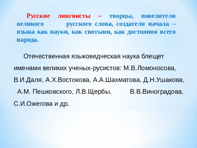 Русские лингвисты – творцы, повелители великого русского слова, создатели начала – языка как науки, как святыни, как достояния всего народа. Отечественная языковедческая наука блещет именами великих ученых-русистов: М.В.Ломоносова, В.И.Даля, А.Х.Востокова, А.А.Шахматова, Д.Н.Ушакова, А.М. Пешковского, Л.В.Щербы, В.В.Виноградова, С.И.Ожегова и др. 