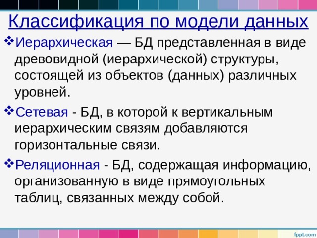 Классификация по модели данных Иерархическая — БД представленная в виде древовидной (иерархической) структуры, состоящей из объектов (данных) различных уровней. Сетевая - БД, в которой к вертикальным иерархическим связям добавляются горизонтальные связи. Реляционная - БД, содержащая информацию, организованную в виде прямоугольных таблиц, связанных между собой. 