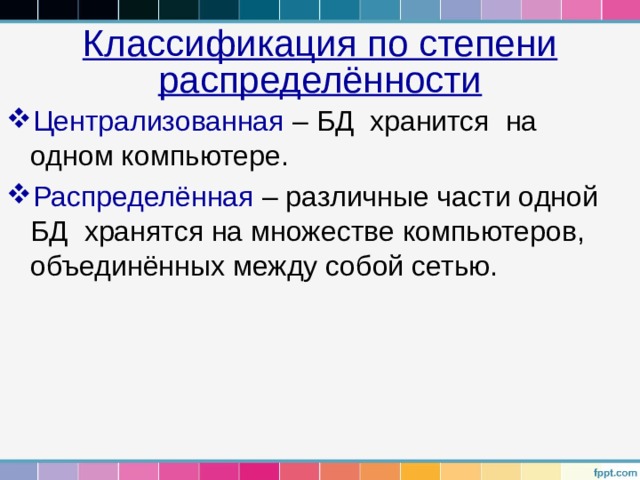 Классификация по степени распределённости Централизованная – БД хранится на одном компьютере. Распределённая – различные части одной БД хранятся на множестве компьютеров, объединённых между собой сетью. 