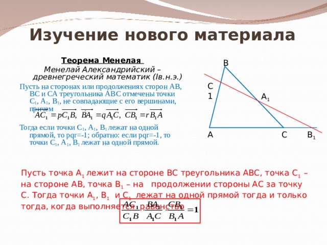 Изучение нового материала Теорема Менелая Менелай Александрийский – древнегреческий математик ( I в.н.э.) Пусть на сторонах или продолжениях сторон АВ, ВС и СА треугольника АВС отмечены точки С 1 , А 1 , В 1 , не совпадающие с его вершинами, причем      . Тогда если точки С 1 , А 1 , В 1 лежат на одной прямой, то р qr=-1 ; обратно: если р qr=-1 , то точки С 1 , А 1 , В 1 лежат на одной прямой. В С1 А 1 А С В 1 Пусть точка А 1 лежит на стороне ВС треугольника АВС, точка С 1 – на стороне АВ, точка В 1 – на продолжении стороны АС за точку С. Тогда точки А 1 , В 1 и С 1   лежат на одной прямой тогда и только тогда, когда выполняется равенство 