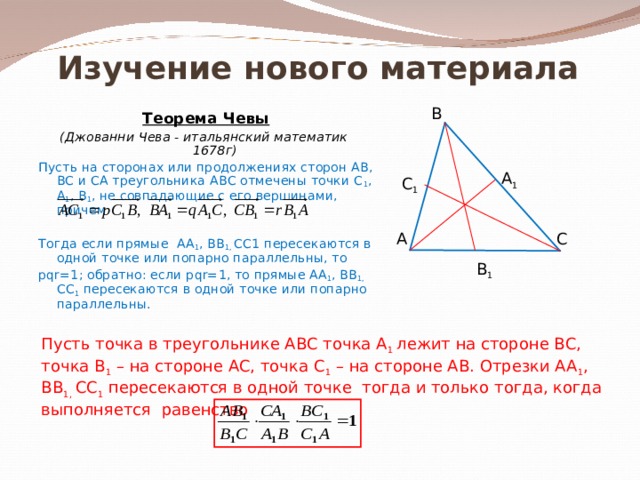 Изучение нового материала В Теорема Чевы (Джованни Чева - итальянский математик 1678г) Пусть на сторонах или продолжениях сторон АВ, ВС и СА треугольника АВС отмечены точки С 1 , А 1 , В 1 , не совпадающие с его вершинами, причем      Тогда если прямые АА 1 , ВВ 1, СС1 пересекаются в одной точке или попарно параллельны, то р qr=1 ; обратно: если р qr=1 , то прямые АА 1 , ВВ 1, СС 1 пересекаются в одной точке или попарно параллельны. А 1 С 1 А С В 1 Пусть точка в треугольнике АВС точка А 1 лежит на стороне ВС, точка В 1 – на стороне АС, точка С 1 – на стороне АВ. Отрезки АА 1 , ВВ 1, СС 1 пересекаются в одной точке тогда и только тогда, когда выполняется равенство 