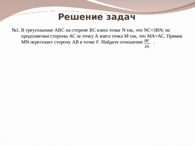 Решение задач № 1. В треугольнике АВС на стороне ВС взята точка N так, что NC=3BN ; на продолжении стороны АС за точку А взята точка М так, что МА=АС. Прямая MN пересекает сторону АВ в точке F . Найдите отношение  . 