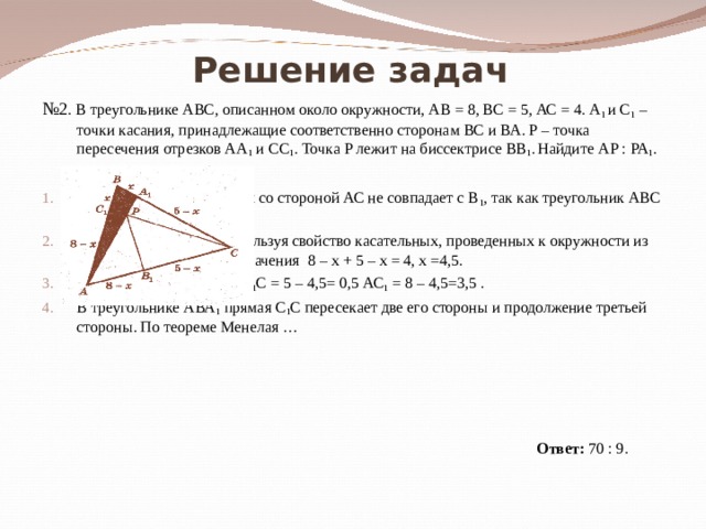Решение задач № 2 . В треугольнике АВС, описанном около окружности, АВ = 8, ВС = 5, АС = 4. А 1 и С 1 – точки касания, принадлежащие соответственно  сторонам  ВС и ВА. Р – точка пересечения отрезков АА 1 и СС 1 . Точка Р лежит на биссектрисе ВВ 1 .  Найдите АР : РА 1 .   Решение:  Точка касания окружности со стороной АС не совпадает с В 1 , так как треугольник АВС – разносторонний. Пусть С 1 В = х, тогда, используя свойство касательных, проведенных к окружности из одной точки, введем обозначения 8 – х + 5 – х = 4, х =4,5. Значит, С 1 В = ВА 1 = 4,5, А 1 С = 5 – 4,5= 0,5 АС 1 = 8 – 4,5=3,5 . В треугольнике АВА 1 прямая С 1 С пересекает две его стороны и продолжение третьей стороны. По теореме Менелая …                     Ответ: 70 : 9. 