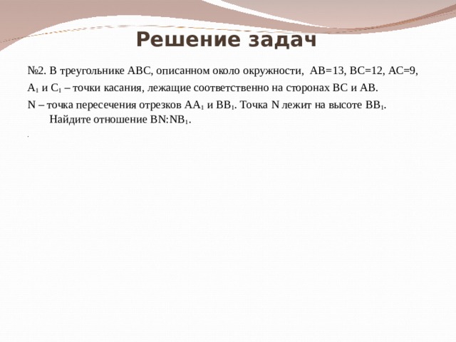 Решение задач № 2. В треугольнике АВС, описанном около окружности, АВ=13, ВС=12, АС=9, А 1 и С 1 – точки касания, лежащие соответственно на сторонах ВС и АВ. N – точка пересечения отрезков АА 1 и ВВ 1 . Точка N лежит на высоте ВВ 1 . Найдите отношение BN:NB 1 . . 