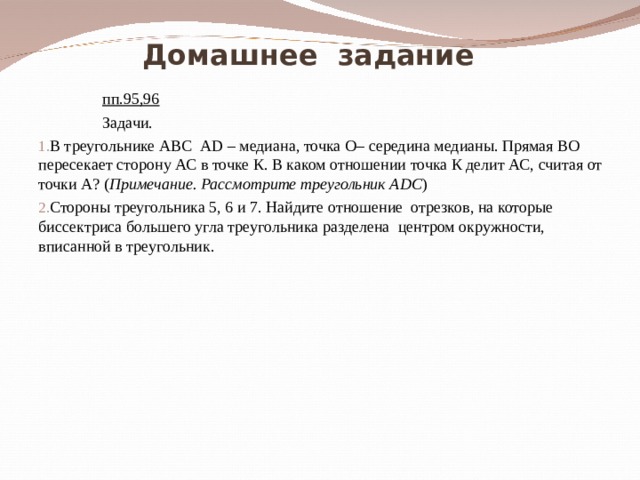  Домашнее задание  пп.95,96  Задачи. В треугольнике АВС А D – медиана, точка О– середина медианы. Прямая ВО пересекает сторону АС в точке К. В каком отношении точка К делит АС, считая от точки А? ( Примечание. Рассмотрите треугольник А DC ) Стороны треугольника 5, 6 и 7. Найдите отношение отрезков, на которые биссектриса большего угла треугольника разделена центром окружности, вписанной в треугольник. 