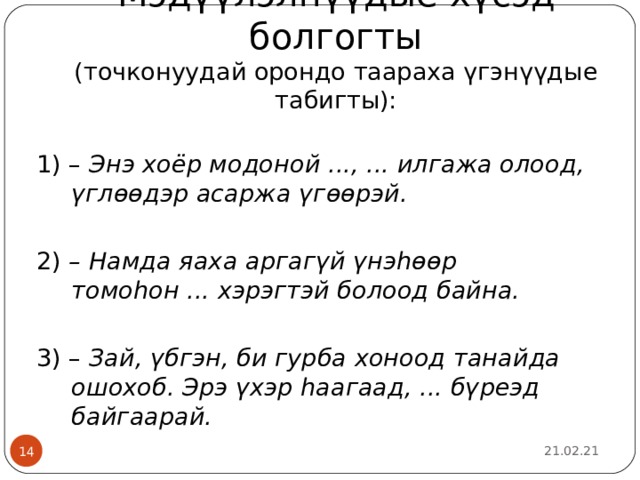 Мэдүүлэлнүүдые хүсэд болгогты  (точконуудай орондо таараха үгэнүүдые табигты): 1) – Энэ хоёр модоной ..., ... илгажа олоод, үглөөдэр асаржа үгөөрэй.  2) – Намда яаха аргагүй үнэһөөр томоһон ... хэрэгтэй болоод байна.  3) – Зай, үбгэн, би гурба хоноод танайда ошохоб. Эрэ үхэр һаагаад, ... бүреэд байгаарай.  21.02.21  