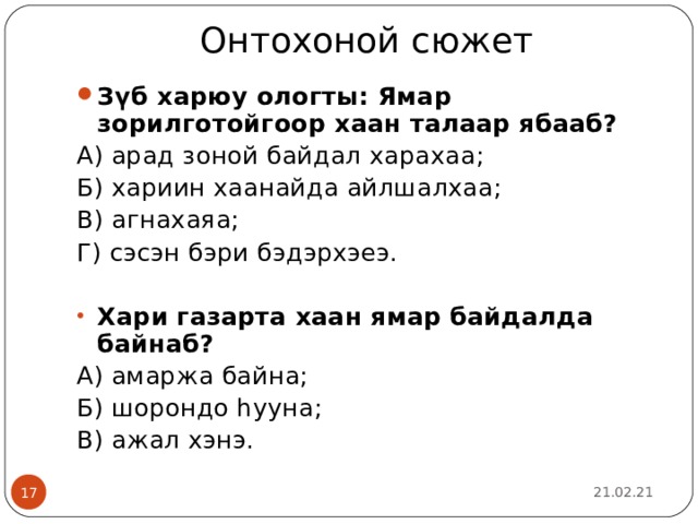 Онтохоной сюжет   З үб харюу ологты: Ямар зорилготойгоор хаан талаар ябааб? А) арад зоной байдал харахаа; Б) хариин хаанайда айлшалхаа; В) агнахаяа; Г) сэсэн бэри бэдэрхэеэ. Хари газарта хаан ямар байдалда байнаб? А) амаржа байна; Б) шорондо һууна; В) ажал хэнэ. 21.02.21  