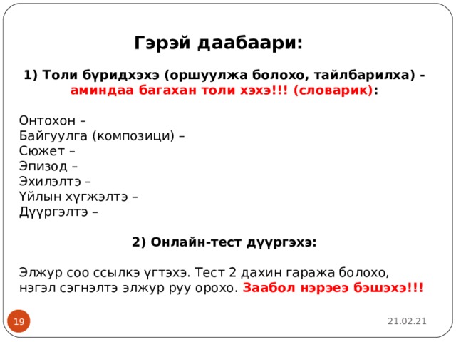Гэрэй даабаари: 1) Толи б ү ридхэхэ (оршуулжа болохо, тайлбарилха) - аминдаа багахан толи хэхэ!!! (словарик) : Онтохон – Байгуулга (компози ци ) – Сюжет – Эпизод – Эхилэлтэ – Үйлын хүгжэлтэ – Дүүргэлтэ – 2) Онлайн-тест д үүргэхэ:  Элжур соо ссылкэ үгтэхэ. Тест 2 дахин гаража болохо, нэгэл сэгнэлтэ элжур руу орохо. Заабол нэрэеэ бэшэхэ!!!  21.02.21  