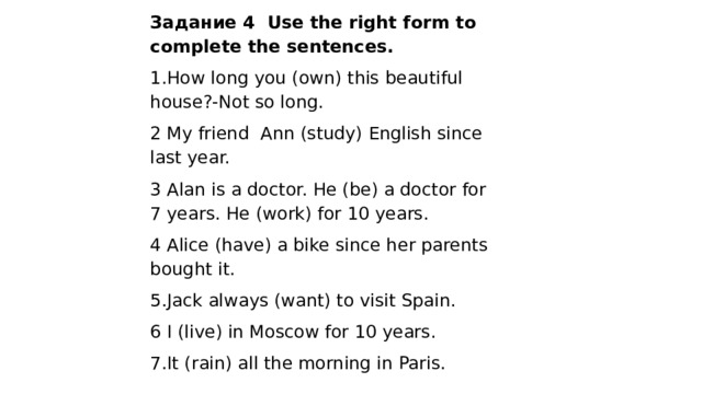 Задание 4 Use the right form to complete the sentences. 1.How long you (own) this beautiful house?-Not so long. 2 My friend Ann (study) English since last year. 3 Alan is a doctor. He (be) a doctor for 7 years. He (work) for 10 years. 4 Alice (have) a bike since her parents bought it. 5.Jack always (want) to visit Spain. 6 I (live) in Moscow for 10 years. 7.It (rain) all the morning in Paris.   