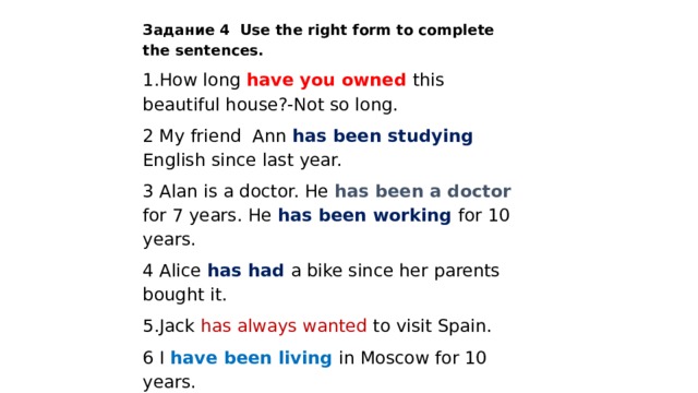 Задание 4 Use the right form to complete the sentences. 1.How long have you owned this beautiful house?-Not so long. 2 My friend Ann has been studying  English since last year. 3 Alan is a doctor. He has been a doctor for 7 years. He has been working for 10 years. 4 Alice has had a bike since her parents bought it. 5.Jack has always wanted to visit Spain. 6 I have been living in Moscow for 10 years. 7.It has been raining all the morning in Paris . 