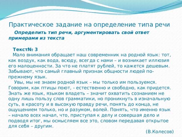 Практическое задание на определение типа речи   Определить тип речи, аргументировать свой ответ примерами из текста  Текст№ 3  Мало внимания обращает наш современник на родной язык: тот, как воздух, как вода, всюду, всегда с нами – и возникает иллюзия его малоценности. За что не платят рублей, то кажется дешевым. Забывают, что самый главный признак общности людей по-прежнему язык.  Увы, мы не знаем родной язык – мы только им пользуемся. Говорим, как птицы поют, - естественно и свободно, как придется. Знать же язык, языком владеть – значит охватить сознанием не одну лишь пользу слов грамматики, но проникнуть в изначальную суть, в красоту и в высокую правду речи, понять до конца, не ощущением только, но и разумом, волей. Понять, что именно язык – начало всех начал, что, приступая к делу и совершая дело и подводя итог, мы осмысляем все это, словом передавая открытое для себя – другим. (В.Колесов) 