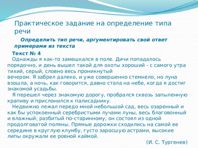 Практическое задание на определение типа речи   Определить тип речи, аргументировать свой ответ примерами из текста  Текст № 4  Однажды я как-то замешкался в поле. Дичи попадалось порядочно, и день вышел такой для охоты хороший - с самого утра тихий, серый, словно весь проникнутый вечером. Я забрел далеко, и уже совершенно стемнело, но луна взошла, а ночь, как говорится, давно стала на небе, когда я достиг знакомой усадьбы.  Я перешел через знакомую дорогу, пробрался сквозь запыленную крапиву и прислонился к палисаднику.  Недвижно лежал передо мной небольшой сад, весь озаренный и как бы успокоенный серебристыми лучами луны, весь благовонный и влажный; разбитый по-старинному, он состоял из одной продолговатой поляны. Прямые дорожки сходились на самой ее середине в круглую клумбу, густо заросшую астрами, высокие липы окружали ее ровной каймой. (И. С. Тургенев) 