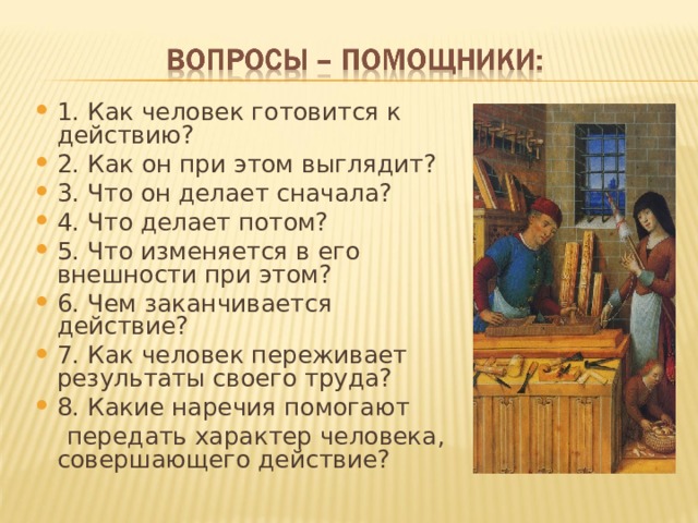 1. Как человек готовится к действию? 2. Как он при этом выглядит? 3. Что он делает сначала? 4. Что делает потом? 5. Что изменяется в его внешности при этом? 6. Чем заканчивается действие? 7. Как человек переживает результаты своего труда? 8. Какие наречия помогают  передать характер человека, совершающего действие? 