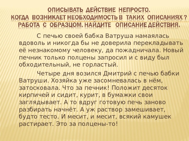  С печью своей бабка Ватруша намаялась вдоволь и никогда бы не доверила перекладывать её незнакомому человеку, да пожадничала. Новый печник только полцены запросил и с виду был обходительный, не горластый.  Четыре дня возился Дмитрий с печью бабки Ватруши. Хозяйка уже засомневалась в нём, затосковала. Что за печник! Положит десяток кирпичей и сидит, курит, в бумажки свои заглядывает. А то вдруг готовую печь заново разбирать начнёт. А уж раствор замешивает, будто тесто. И месит, и месит, всякий камушек растирает. Это за полцены-то! 
