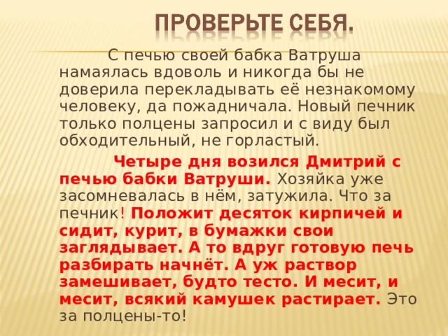  С печью своей бабка Ватруша намаялась вдоволь и никогда бы не доверила перекладывать её незнакомому человеку, да пожадничала. Новый печник только полцены запросил и с виду был обходительный, не горластый.  Четыре дня возился Дмитрий с печью бабки Ватруши. Хозяйка уже засомневалась в нём, затужила. Что за печник ! Положит десяток кирпичей и сидит, курит, в бумажки свои заглядывает. А то вдруг готовую печь разбирать начнёт. А уж раствор замешивает, будто тесто. И месит, и месит, всякий камушек растирает. Это за полцены-то! 