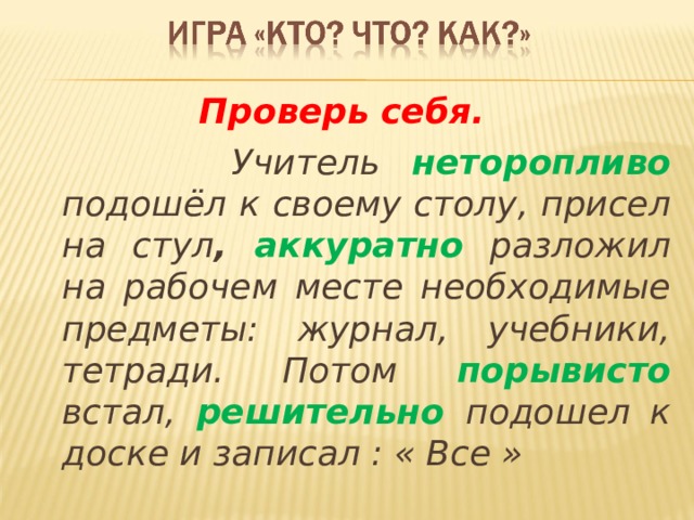  Проверь себя.  Учитель неторопливо подошёл к своему столу, присел на стул , аккуратно разложил на рабочем месте необходимые предметы: журнал, учебники, тетради. Потом порывисто встал, решительно подошел к доске и записал : « Все »  