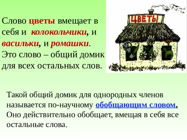 Слово цветы вмещает в себя и колокольчики , и  васильки , и  ромашки . Это слово – общий домик для всех остальных слов. Такой общий домик для однородных членов называется по-научному обобщающим словом . Оно действительно обобщает, вмещая в себя все остальные слова. 