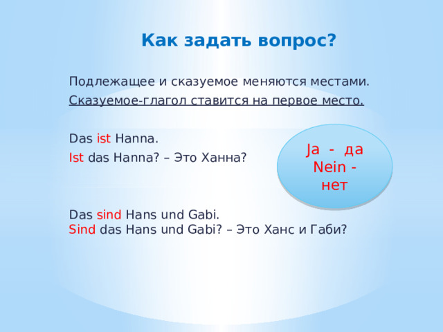   Как задать вопрос? Подлежащее и сказуемое меняются местами. Сказуемое-глагол ставится на первое место. Das ist Hanna. Ist das Hanna? – Это Ханна? Das sind Hans und Gabi.  Sind das Hans und Gabi? – Это Ханс и Габи? Ja - да Nein - нет 