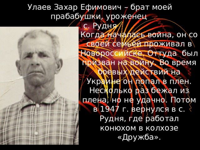 Улаев Захар Ефимович – брат моей прабабушки, уроженец  с. Рудня Когда началась война, он со своей семьёй проживал в Новороссийске. Оттуда был призван на войну. Во время боевых действий на Украине он попал в плен. Несколько раз бежал из плена, но не удачно. Потом в 1947 г. вернулся в с. Рудня, где работал конюхом в колхозе «Дружба». 