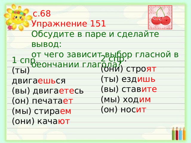  с.68 Упражнение 151 Обсудите в паре и сделайте вывод: от чего зависит выбор гласной  в оеончании глагола? 2 спр . (они) стро ят (ты) езд ишь (вы) став ите (мы) ход им (он) нос ит 1 спр . (ты) двига ешь ся (вы) двига ете сь (он) печата ет (мы) стира ем (они) кача ют 