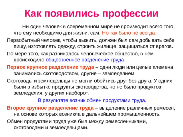 Как появились профессии  Ни один человек в современном мире не производит всего того, что ему необходимо для жизни, сам. Но так было не всегда. Первобытный человек, чтобы выжить, должен был сам добывать себе пищу, изготовлять одежду, строить жилище, защищаться от врагов. По мере того, как развивалось человеческое общество, в нем происходило общественное разделение труда . Первое крупное разделение труда – одни люди или целые племена занимались скотоводством, другие – земледелием. Скотоводы и земледельцы не могли обойтись друг без друга. У одних были в избытке продукты скотоводства, но не было продуктов земледелия, у других наоборот. В результате возник обмен продуктами труда. Второе крупное разделение труда – выделение различных ремесел, на основе которых возникла в дальнейшем промышленность. Обмен продуктами труда уже был между ремесленниками, скотоводами и земледельцами. 