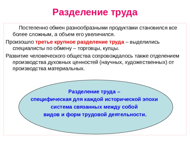 Разделение труда  Постепенно обмен разнообразными продуктами становился все более сложным, а объем его увеличился. Произошло третье крупное разделение труда – выделились специалисты по обмену – торговцы, купцы. Развитие человеческого общества сопровождалось также отделением производства духовных ценностей (научных, художественных) от производства материальных. Разделение труда – специфическая для каждой исторической эпохи система связанных между собой видов и форм трудовой деятельности . 